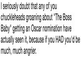 l seriously doubt that any of you chuckleheads groaning about "The Boss Baby" getting an Oscar nomination have actually seen it, because if you HAD you'd be much, much angrier.