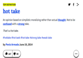 TOP DEFINITION hot take An opinion based on simplistie moralizing rather than actual thought. Not to be confused with a strong take. That's a hot take. #hottake #hot taek #hot-take #strong take #weak take by Penis Armada June 19,2014 167 I