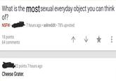 What is the mostsexual everyday object you can think of? -7 hours ago . askreddit-78% upvoted 18 points 64 comments 22 points 7 hours ago Cheese Grater.