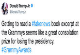 Donald Trump Jr. 步@DonaldJTrumpJr Getting to read a #fakenews book excerpt at the Grammys seems like a great consolation prize for losing the presidency. #GrammyAwards