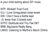 is your child texting about DIY music W--: Wicked! Trust Fund ILU: I Love Unregulated noise levels IDK: I Don't have a Kettle lead fewer than 3 tickets sold GTFO: Gratitude and Tiny Fee OK? BRB: BigJoanie Really Bang LMAO: Listening to Martha's Album Online