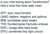 Is your child texting about Transformers? Here's what their texts really mean: W--: wow, trans formers! LMAO: leaders: megatron and optimus BRB: bumblebee rarely breaks TFW: thundercracker fractures windows ROFL: ravage often feels lonely STFU: sometimes they fight unicron