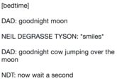 [bedtime] DAD: goodnight moon NEIL DEGRASSE TYSON: *smiles* DAD: goodnight cow jumping over the moon NDT: now wait a second