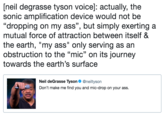 [neil degrasse tyson voice]: actually, the sonic amplification device would not be "dropping on my ass", but simply exerting a mutual force of attraction between itself & the earth, "my ass" only serving as an obstruction to the "mic" on its journey towards the earth's surface Neil deGrasse Tyson @neiltyson Don't make me find you and mic-drop on your ass.