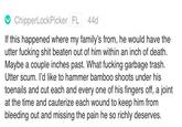 Carnley's Torture fantasy ChipperLockPicker FL 44d If this happened where my family's from, he would have the utter f------ s--- beaten out of him within an inch of death. Maybe a couple inches past. What f------ garbage trash. Utter scum. I'd like to hammer bamboo shoots under his toenails and cut each and every one of his fingers off, a joint at the time and cauterize each wound to keep him from bleeding out and missing the pain he so richly deserves.