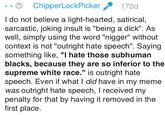 "Why can't I say the n-word?" ChipperLockPicker 170d I do not believe a light-hearted, satirical, sarcastic, joking insult is "being a d---". As well, simply using the word "n-----" without context is not "outright hate speech". Saying something like, "I hate those subhuman blacks, because they are so inferior to the supreme white race." is outright hate speech. Even if what I did have in my meme was outright hate speech, T received my penalty for that by having it removed in the first place.