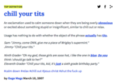 TOP DEFINITION chill vour t--- An exclamation used to calm someone down when they are being overly obnoxious or excited about something stupid or insignificant, similar to chill out or relax. Usage has nothing to do with whether the object of the phrase actually has t---. Sam-"Jimmy, come ONN, give me a piece of Wrigley's supermint." Jimmy."Chill your t---." Ninth Grader- "Oh my god, those girls are sooo hot, i like the one in blue. Do you think i should go talk to her?" Eleventh Grader-"Chill your t---, kid, it's just a sixth grade birthday party." #calm down #relax #chill out #jesus christ #shut the f--- up by Gage Magz March 10,2007