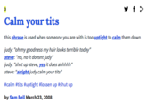 Calm your t--- this phrase is used when someone you are with is too uptight to calm them down judy: "oh my goodness my hair looks terrible today" steve: "no, no it doesnt judy" judy: "shut up steve, yes it does ahhhhh" steve: "alright judy calm your t---" #calm #t--- #uptight #lossen up #shut up by Sam Bell March 23,2008