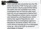 Does anybody else remember how tne FBI threw the election FOR Trump just a week before election day by purposefully telling the public that one candidate was under investigation but not that the other was? And now we are supposed to believe this? That a Republican written memo, sourced and released by only Republicans, which claims bias against Republicans, and therefore that an investigation against a Republican should be ended? This is the most obvious example yet of an attempted cover up - why is the GOP so scared of what Muller is finding?