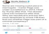 Nicolle Wallace @NicolleDWallace Some are missing a plot piece in memogate - Carter Page was under surveillance in 2013, Hired by Trump after that. The dossier came into existence after that. Why are republicans and the WH more desperate to smear FBl than find out whether Page was part of a criminal conspiracy? 2/2/18, 7:42 AM 16K Retweets 36.9K Likes Tweet your reply 2