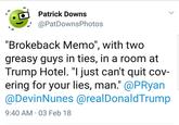 Patrick Downs @PatDownsPhotos "Brokeback Memo", with two greasy guys in ties, in a room at Trump Hotel. "I just can't quit cov- ering for your lies, man." @PRyan @DevinNunes @realDonaldTrump 9:40 AM 03 Feb 18