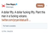 Drew Magary @drewmagary Following A dollar fifty. A dollar f------ fifty. Plant this man in a f------ volcano. twitter.com/pryan/status/9... This Tweet is unavailable. 1:57 PM- 3 Feb 2018