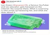 This American Life @ThisAmerLife Laci Green (@gogreen18), a famous YouTuber and sex educator, gets harassed on the internet. No surprise there. What is surprising is who winds up harassing her, and what she does about it. Words You Can't Say This American Life People who say the "wrong thing and suffer the consequences. thisamericanlife.org