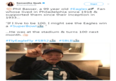 Samantha Quek @SamanthaQuek Segui Phil Basser, a 99 year old #Eagles43 Fan whose lived in Philadelphia since 1918 & supported them since their inception in 1933 "If I live to be 100, I might see the Eagles win a #SuperBowlik " ...He was at the stadium & turns 100 next month. #FIVEagleFly #SB52 #5BLILL