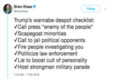 Brian Klaas * @brianklaas Follow Trump's wannabe despot checklist: Call press "enemy of the people" VScapegoat minorities VCall to jail political opponents Fire people investigating you VPoliticize law enforcement Lie to boost cult of personality VHost strongman military parade 7:43 AM-7 Feb 2018