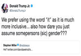 h Donald Trump Jr。 DonaldJTrumpJr We prefer using the word "it" as it is much more inclusive... also how dare you just assume somepersons (sic) gender??? Stephen Miller@redsteeze He? twitter.com/davidaxelrod/s...