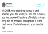 Devon @leathershirts Follow it's 2028, your grandma comes in and smacks your ass while you iron the curtains, you just ordered 3 gallons of buffalo chicken wing dip off amazon, spongebob is in the next room. it's christmas and your heart is full 9:47 PM 6 Feb 2018