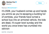 Zachary Fox @zackfox Follow ) ﹀ Replying to @HannahFandel11 it's 2028, your husband comes up and hands you ammo as you're escaping a building full of zombies, your friends have turned a school bus into an armored vehicle, the kids are dead, it's super bowl sunday and the world you once knew has crumbled into oblivion 9:20 PM-6 Feb 2018