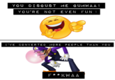 YOU DISGUST ME GUMWAA! YOU'RE NOT EVEN FUN I'VE CONVERTED MORE PEOPLE THAN YO U
