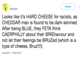 Follow @twlldun Looks like it's HARD CHEESE for racists, as CHEDDAR man is found to be dark skinned After being BLUE, they FETA think CAERPHILLY about their BRIEhaviour and not let their feelings be BRUZed (which is a type of cheese, Bruz!!!) 4:45 AM -7 Feb 2018