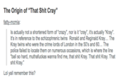The Origin of "That S--- Cray" fatty-mcmia: nor is it Is actually not a shortened form of "crazy", nor is it "cray", it's actually "Kray It's in reference to the schizophrenic twins Ronald and Reginald Kray... The Kray twins who were the crime lords of London in the 50's and 60... The police failed to locate them on numerous occasions, which is where the line ball so hard, muthafuckas wanna find me, that s--- Kray. That s--- Kray. That s--- Kray." Lol yall remember this?