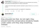 Charlie Kirk@charliekirk11 3h get countless of messages from students who say professors are lowering their grades & penalizing them for being conservative Leftists dominating higher education represent a grave threat to our country & culture Conservative students shouldn't be targeted for disagreeing jesse farraro BronzeHammer Follow Replying to @charliekirk11 they shouldnt do that. its not right. they should hold the conservative students heads under water until they stop breathing, instead 6:03 PM-7 Feb 2018