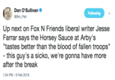Dan O'Sullivan @Bro_Pair Following Up next on Fox N Friends liberal writer Jesse Farrar says the Horsey Sauce at Arby's tastes better than the blood of fallen troops" - this guy's a sicko, we're gonna have more after the break 1:54 PM-9 Feb 2018