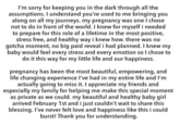 I'm sorry for keeping you in the dark through all the assumptions. I understand you're used to me bringing you along on all my journeys. my pregnancy was one I chose not to do in front of the world. I knew for myself i needed to prepare for this role of a lifetime in the most positive, stress free, and healthy way i knew how. there was no gotcha moment, no big paid reveal i had planned. I knew my baby would feel every stress and every emotion so I chose to do it this way for my little life and our happiness. pregnancy has been the most beautiful, empowering, and life changing experience I've had in my entire life and I'm actually going to miss it. I appreciate my friends and especially my family for helping me make this special momert as private as we could. my beautiful and healthy baby girl arrived February 1st and i just couldn't wait to share this blessing. I've never felt love and happiness like this i could burst! Thank you for understanding.