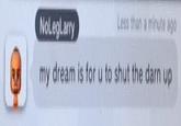 NoLegLarry Less than a minute ago my dream is for u to shut the darn up