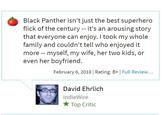 P O T T E R Y Black Panther isn't just the best superhero flick of the century - it's an arousing story that everyone can enjoy. I took my whole family and couldn't tell who enjoyed it more -- myself, my wife, her two kids, or even her boyfriend. February 6, 2018| Rating: B+ Full Review.. David Ehrlich indieWire ★ Top Critic