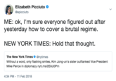 Elizabeth Picciuto Φ @epicciuto ME: ok, I'm sure everyone figured out after yesterday how to cover a brutal regime. NEW YORK TIMES: Hold that thought The New York Times Φ @nytimes Without a word, only flashing smiles, Kim Jong-un's sister outflanked Vice President Mike Pence in diplomacy nyti.ms/2EkUOPm 4:34 PM-11 Feb 2018