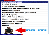 LAVIGATION Main Page The Last Knight Robots in Disguise (2015) Rescue Bots Optimus Prime (comic) Lost Light Till All Are One Community portal Recent changes Random page Help 00 ITI