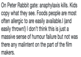 On Peter Rabbit gate: anaphylaxis kills. Kids copy what they see. Foods people are most often allergic to are easily available.l (and easily thrown!) I don't think this is just a massive sense of humour failure but not was there any malintent on the part of the film makers