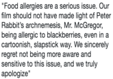 Food allergies are a serious issue. Our film should not have made light of Peter Rabbit's archnemesis, Mr. McGregor, being allergic to blackberries, even in a cartoonish, slapstick way. We sincerely regret not being more aware and sensitive to this issue, and we truly apologize