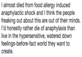 I almost died from food allergy induced anaphylactic shock and I think the people freaking out about this are out of their minds. I'd honestly rather die of anaphylaxis than live in the hypersensitive, watered down feelings-before-fact world they want to create