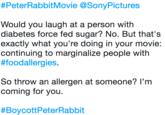#PeterRabbitMovie @SonyPictures Would you laugh at a person with diabetes force fed sugar? No. But that's exactly what you're doing in your movie: continuing to marginalize people with #foodallergies. So throw an allergen at someone? I'm coming for you. # Boycott PeterRabbit