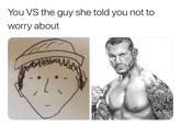 You VS the guy she told you not to worry about