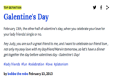 TOP DEFINITION Galentine's Day February 13th, the other half of valentine's day, when you celebrate your love tor your lady friends! single or no. hey Judy, you are such a great friend to me, and I want to celebrate our friend love not only my sexy love with my boyfriend Marvin tomorrow, so let's have a dinner get together the day before valentines day - Galentine's Day! #lady friends #fun #celebration #1 ove #platonism by bobbo the robo February 13, 2013