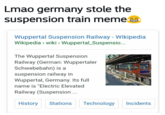 Lmao germany stole the suspension train meme Wuppertal Suspension Railway - Wikipedia Wikipedia wiki Wuppertal_Suspensio... The Wuppertal Suspension Railway (German: Wuppertaler Schwebebahn) is a suspension railway in Wuppertal, Germany. Its full name is "Electric Elevated Railway (Suspension HistoryStations Technology Incidents