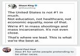 Shaun Kinga @ShaunKing The United States is not #1 in much. Not education, not healthcare, not economic equality, none of that. We're #1 in mass shootings and mass incarceration. It's not even close. That's where we lead. This is what we're the best at. David Paul Heal Also #1 for white people pretending to be other races.