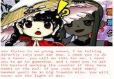 now listen to me young woman, i am talking directly into your ear now. i need you to do me a favor.you will do this for me.1 need you to go to gamestop, and i need you to ask the bastard working the counter if they have bambi on the ps2. if you come back empty handed youll be in big trouble miss. you will never see the light of day.