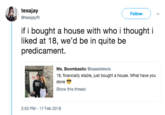 tesajay @tesajayfit Follow if i bought a house with who i thought i liked at 18, we'd be in quite be predicament. --ミ Ms. Boombastic @kaaatelewis 18, financially stable, just bought a house. What have you done Show this thread 2:53 PM - 17 Feb 2018