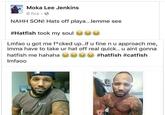 Moka Lee Jenkins' post Moka Lee Jenkins 6 hrs . NAHH SON! Hats off playa... lemme see #Hatfish took my soul es㊧㊧ Lmfao u got me f*cked up.if u fine n u approach me, imma have to take ur hat off real quick.. u aint gonna hatfish me hahaha ae(soooo #hatfish #catfish Imfaoo