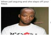 When yall arguing and she slaps off your fitted.