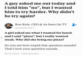 A guy asked me out today and I told him "no", but I wanted him to try harder. Why didn't he try again? Ron Rule, CEO @As Seen On TV Answered Feb 3 A girl asked me what I wanted for lunch and I said "pizza", but I really wanted steak. Why did she bring me pizza? Do you see how stupid that question sounds? That's how your question sounds. 94.1k Views View Upvoters