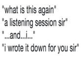 "what is this again" "a listening session sir" "...and...i..." "i wrote it down for you sir"