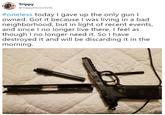 Trippy ATrippyMcGuire56 #oneless today I gave up the only gun I owned. Got it because I was living in a bad neighborhood, but in light of recent events, and since I no longer live there, I feel as though I no longer need it. So I have destroyed it and will be discarding it in the morning.