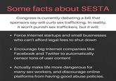 Some facts about SESTA Congress is currently debating a bill that sponsors say will curb sex trafficking. In reality, it won't punish sex traffickers, but it will: Force Internet startups and small businesses who can't afford legal fees to shut dowrn Encourage big Internet companies like Facebook and Twitter to automatically censor tons of user content Actually make life more dangerous for many sex workers, and discourage online platforms from having good abuse policies.