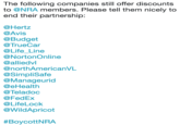 The following companies still offer discounts to @NRA members. Please tell them nicely to end their partnership; @Hertz @Avis @Budget @TrueCar @Life_Line @NortonOnline @alliedvl @northAmericanVL @SimpliSafe @Manageurid @eHealth @Teladoc @FedEx @LifeLock @WildApricot # Boycott NRA