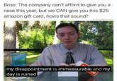 Boss: The company can't afford to give you a raise this year, but we CAN give you this $25 amazon gift card, hows that sound? StupidResumes my disappointment is immeasurable and my day is ruined